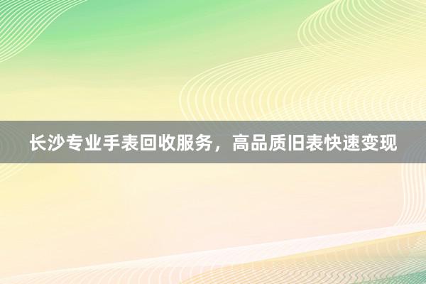 长沙专业手表回收服务，高品质旧表快速变现